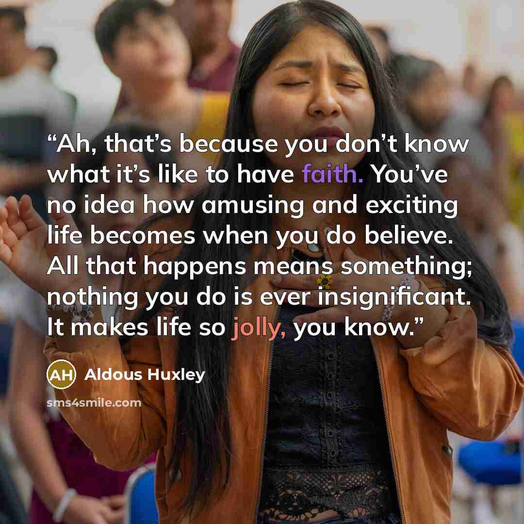 “Ah, that’s because you don’t know what it’s like to have faith. You’ve no idea how amusing and exciting life becomes when you do believe. All that happens means something; nothing you do is ever insignificant. It makes life so jolly, you know.” quote by Aldous Huxley