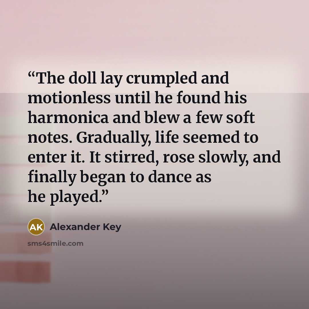 “The doll lay crumpled and motionless until he found his harmonica and blew a few soft notes. Gradually, life seemed to enter it. It stirred, rose slowly, and finally began to dance as he played.” quote by Alexander Key