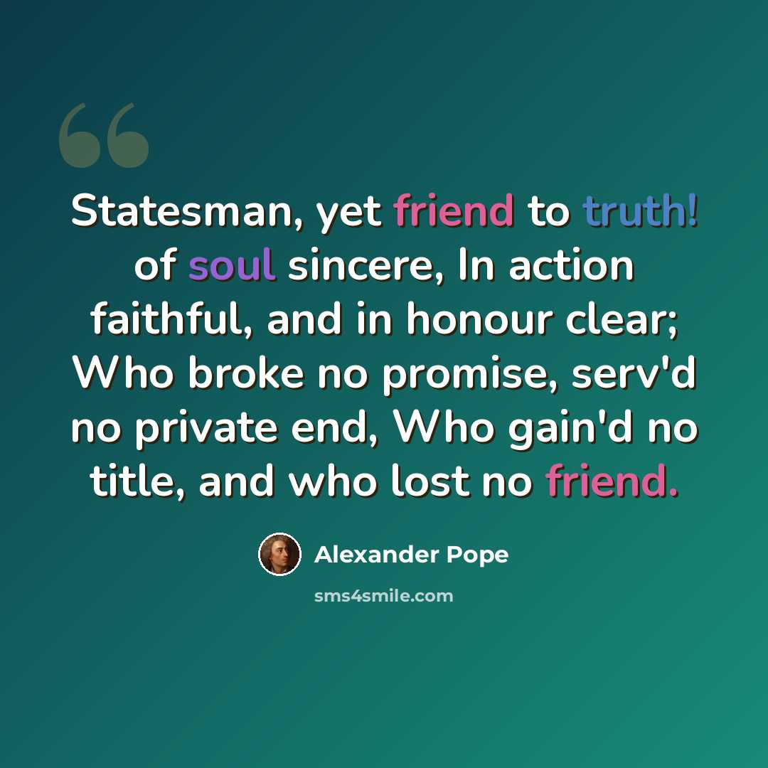 “Statesman, yet friend to truth! of soul sincere, In action faithful, and in honour clear; Who broke no promise, serv'd no private end, Who gain'd no title, and who lost no friend.” quote by Alexander Pope