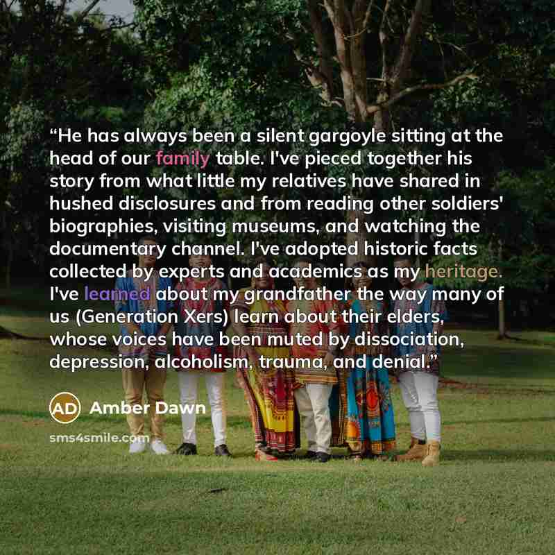 “He has always been a silent gargoyle sitting at the head of our family table. I've pieced together his story from what little my relatives have shared in hushed disclosures and from reading other soldiers' biographies, visiting museums, and watching the documentary channel. I've adopted historic…” quote by Amber Dawn
