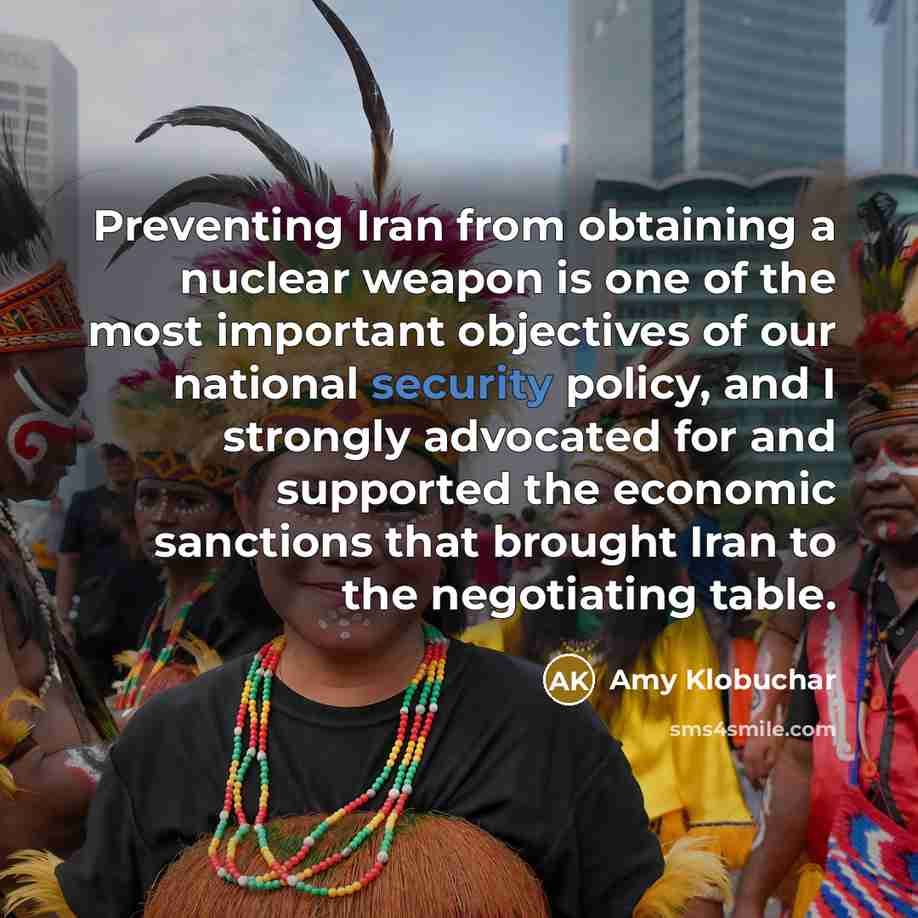 “Preventing Iran from obtaining a nuclear weapon is one of the most important objectives of our national security policy, and I strongly advocated for and supported the economic sanctions that brought Iran to the negotiating table.” quote by Amy Klobuchar