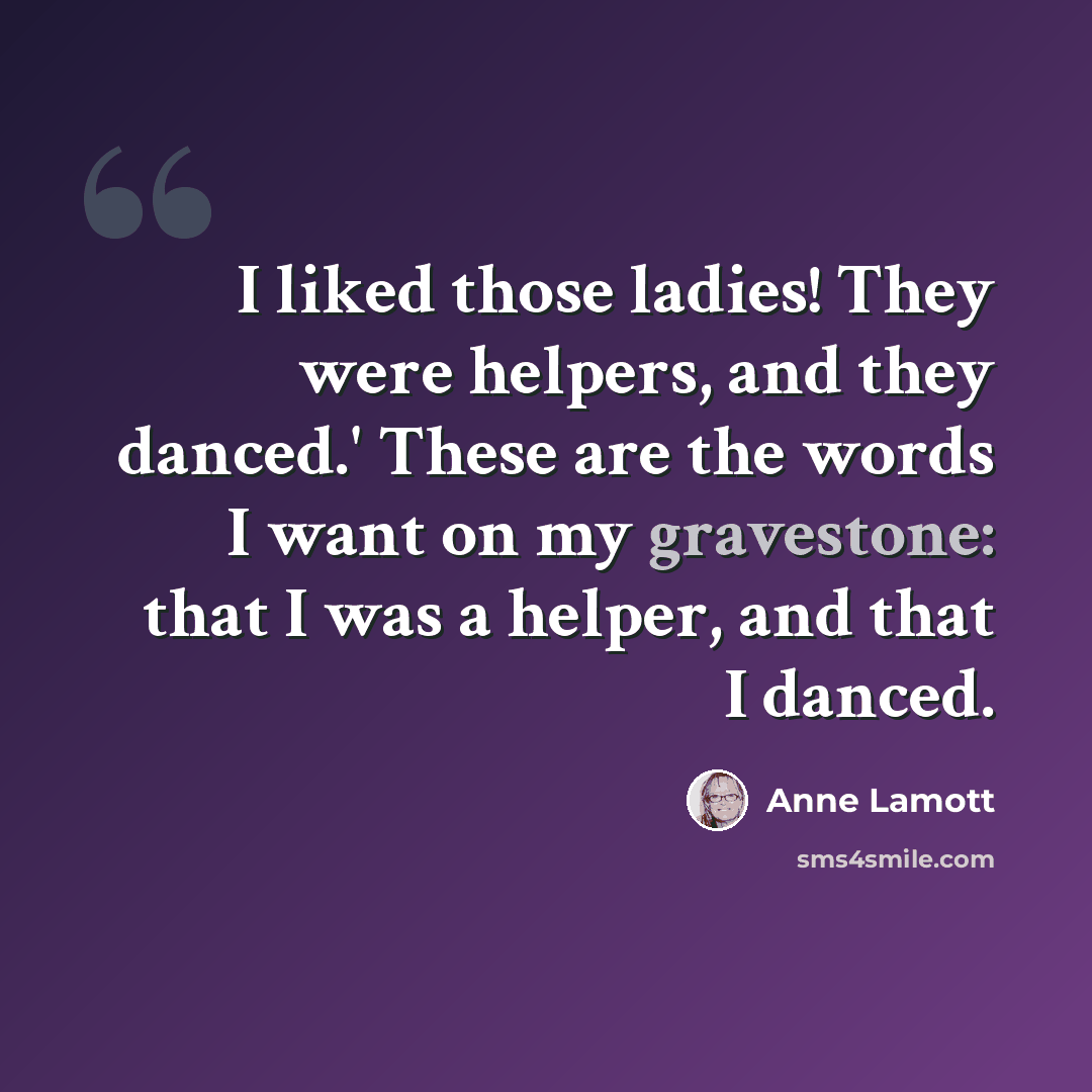 “I liked those ladies! They were helpers, and they danced.' These are the words I want on my gravestone: that I was a helper, and that I danced.” quote by Anne Lamott