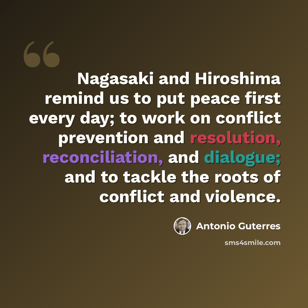 “Nagasaki and Hiroshima remind us to put peace first every day; to work on conflict prevention and resolution, reconciliation, and dialogue; and to tackle the roots of conflict and violence.” quote by Antonio Guterres
