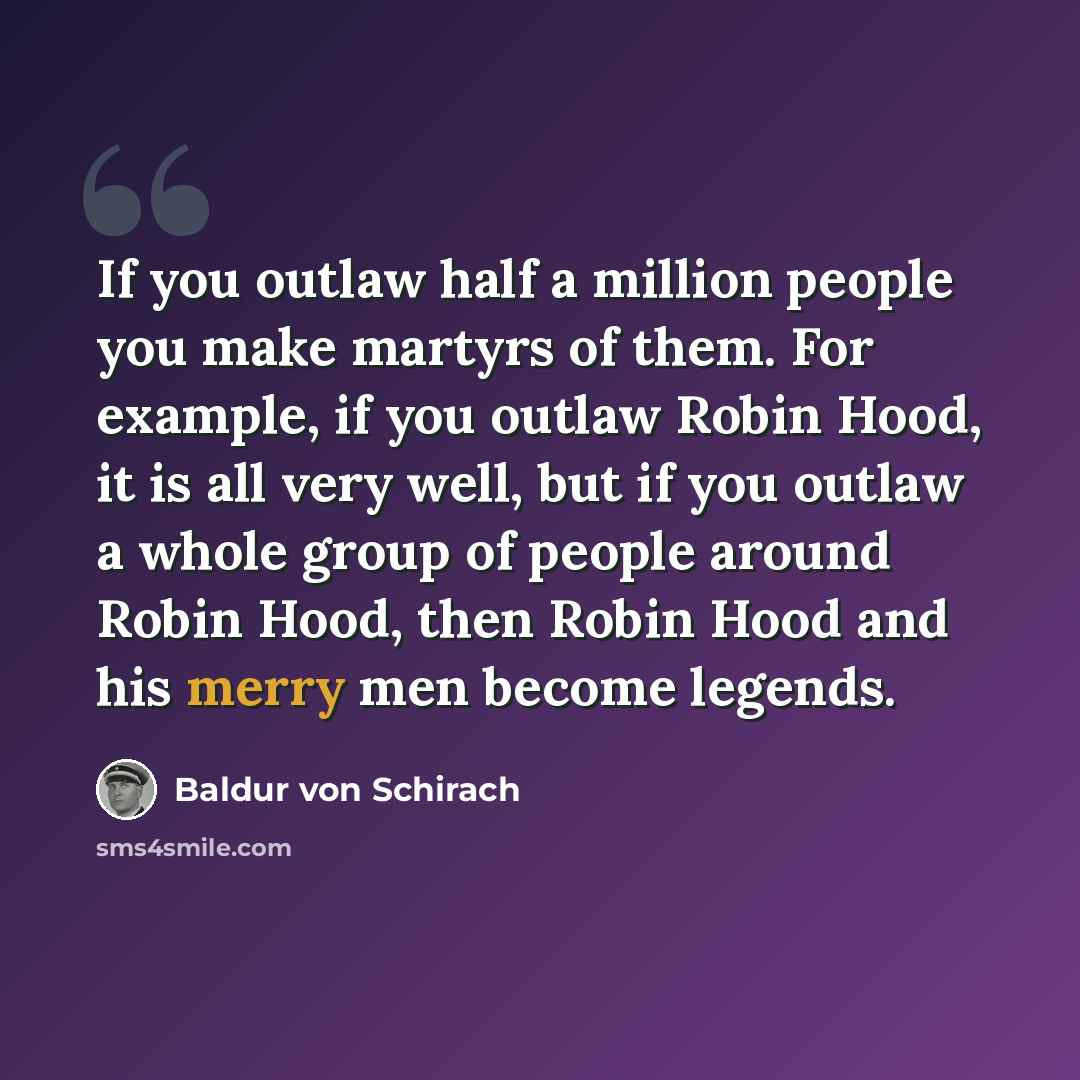 “If you outlaw half a million people you make martyrs of them. For example, if you outlaw Robin Hood, it is all very well, but if you outlaw a whole group of people around Robin Hood, then Robin Hood and his merry men become legends.” quote by Baldur von Schirach