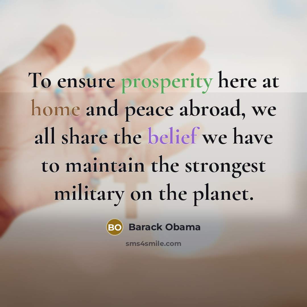 “To ensure prosperity here at home and peace abroad, we all share the belief we have to maintain the strongest military on the planet.” quote by Barack Obama