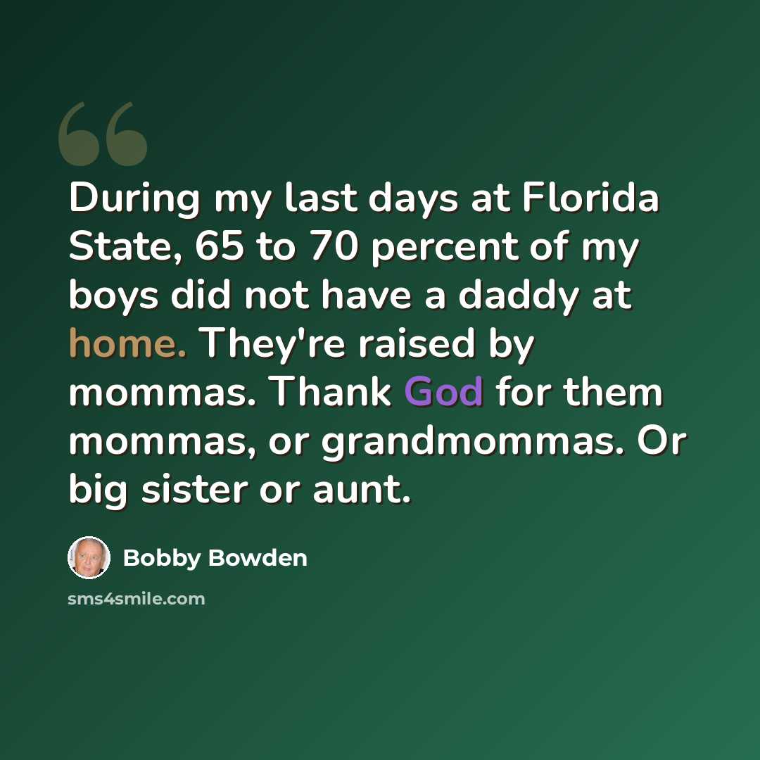 “During my last days at Florida State, 65 to 70 percent of my boys did not have a daddy at home. They're raised by mommas. Thank God for them mommas, or grandmommas. Or big sister or aunt.” quote by Bobby Bowden