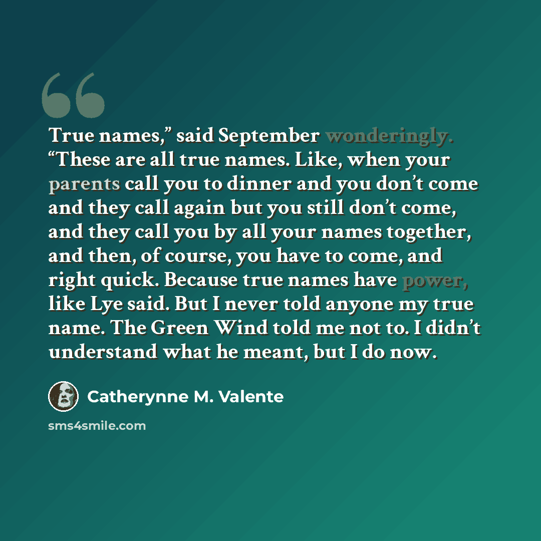 “True names,” said September wonderingly. “These are all true names. Like, when your parents call you to dinner and you don’t come and they call again but you still don’t come, and they call you by all your names together, and then, of course, you have to come, and right quick. Because true names…” quote by Catherynne M. Valente
