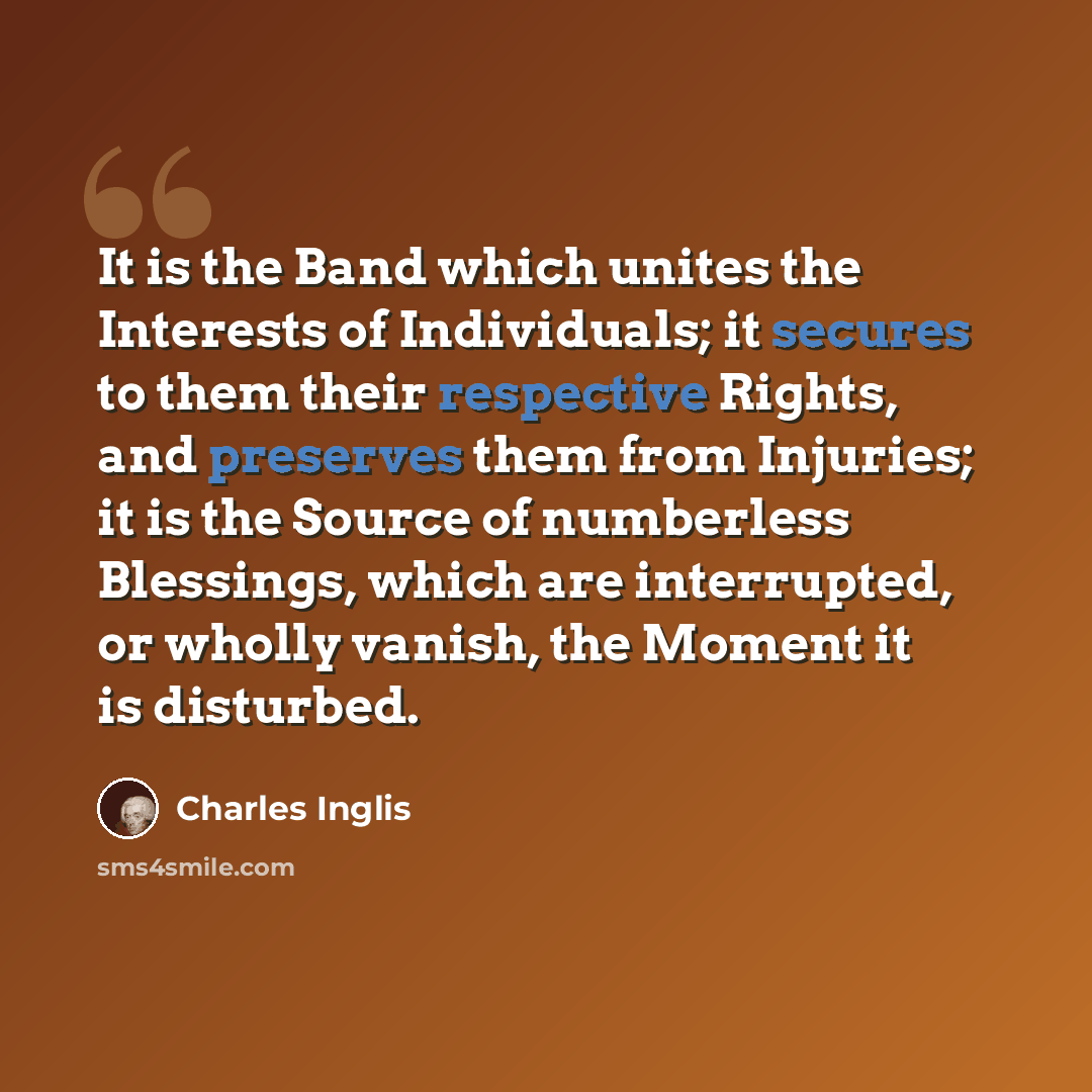 “It is the Band which unites the Interests of Individuals; it secures to them their respective Rights, and preserves them from Injuries; it is the Source of numberless Blessings, which are interrupted, or wholly vanish, the Moment it is disturbed.” quote by Charles Inglis
