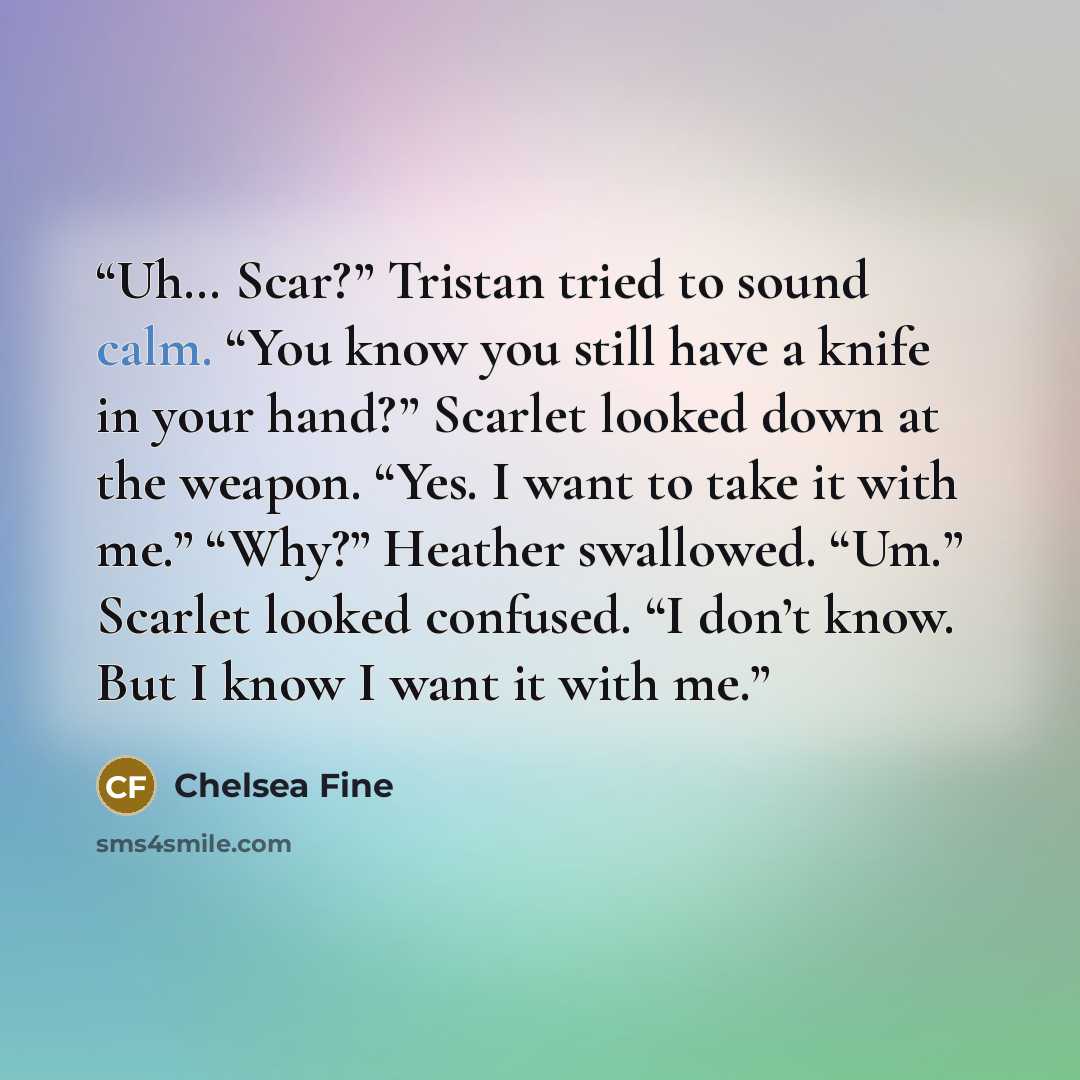 “Uh… Scar?” Tristan tried to sound calm. “You know you still have a knife in your hand?” Scarlet looked down at the weapon. “Yes. I want to take it with me.” “Why?” Heather swallowed. “Um.” Scarlet looked confused. “I don’t know. But I know I want it with me.” quote by Chelsea Fine