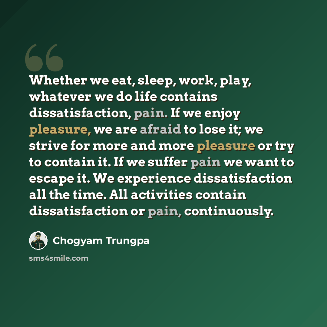 “Whether we eat, sleep, work, play, whatever we do life contains dissatisfaction, pain. If we enjoy pleasure, we are afraid to lose it; we strive for more and more pleasure or try to contain it. If we suffer pain we want to escape it. We experience dissatisfaction all the time. All activities…” quote by Chogyam Trungpa