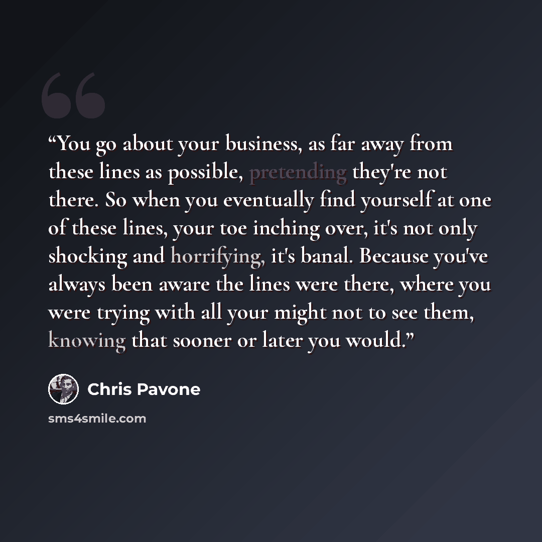 “You go about your business, as far away from these lines as possible, pretending they're not there. So when you eventually find yourself at one of these lines, your toe inching over, it's not only shocking and horrifying, it's banal. Because you've always been aware the lines were there, where you…” quote by Chris Pavone