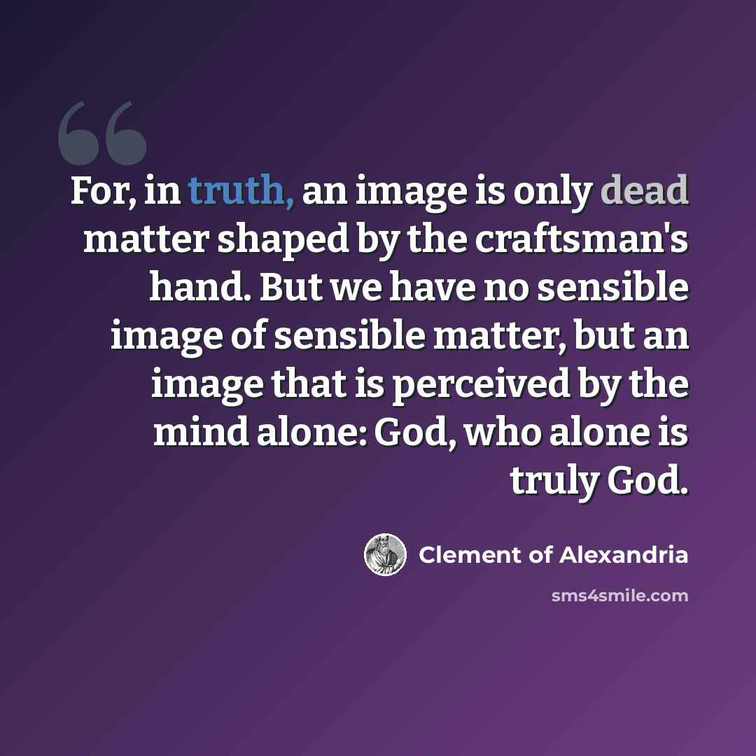 “For, in truth, an image is only dead matter shaped by the craftsman's hand. But we have no sensible image of sensible matter, but an image that is perceived by the mind alone: God, who alone is truly God.” quote by Clement of Alexandria