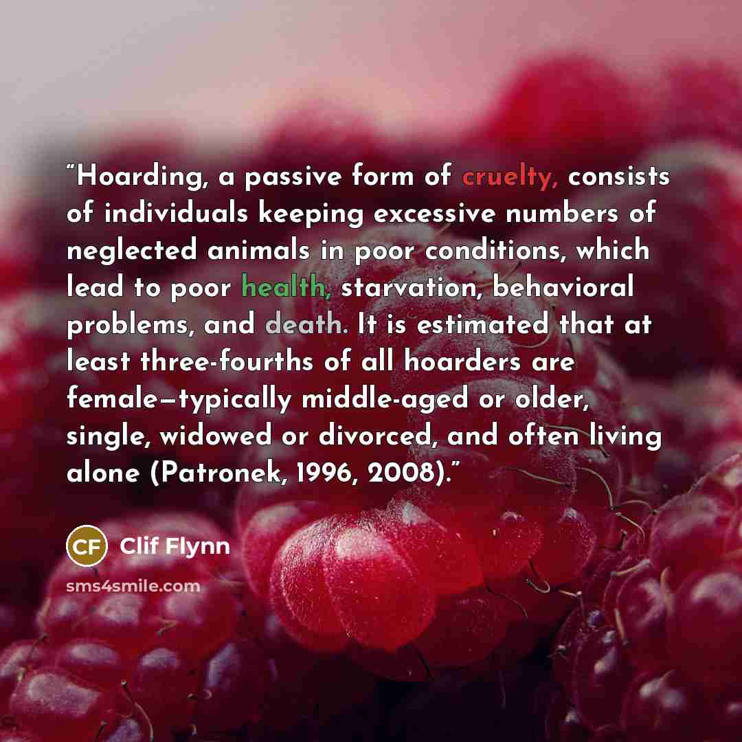 “Hoarding, a passive form of cruelty, consists of individuals keeping excessive numbers of neglected animals in poor conditions, which lead to poor health, starvation, behavioral problems, and death. It is estimated that at least three-fourths of all hoarders are female—typically middle-aged or…” quote by Clif Flynn