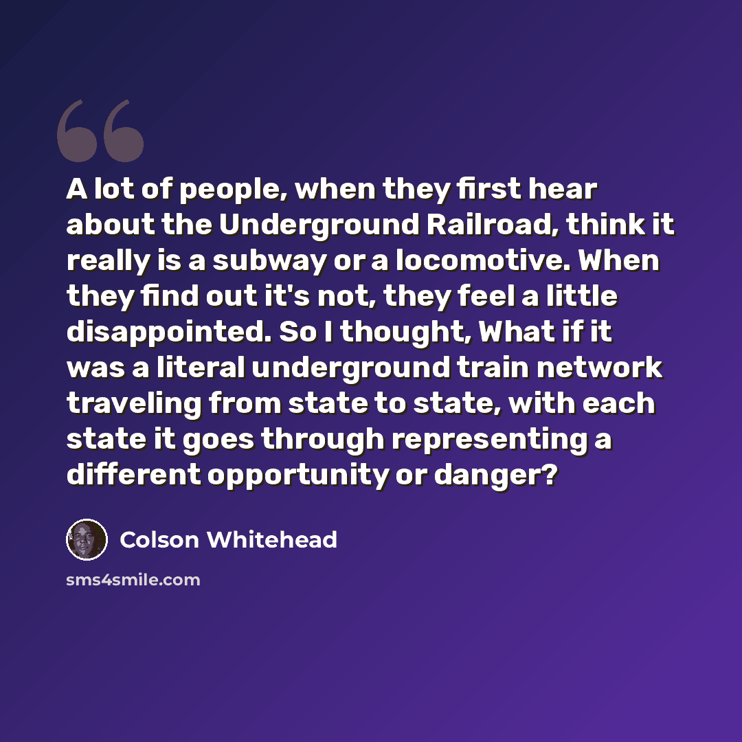 “A lot of people, when they first hear about the Underground Railroad, think it really is a subway or a locomotive. When they find out it's not, they feel a little disappointed. So I thought, What if it was a literal underground train network traveling from state to state, with each state it goes…” quote by Colson Whitehead