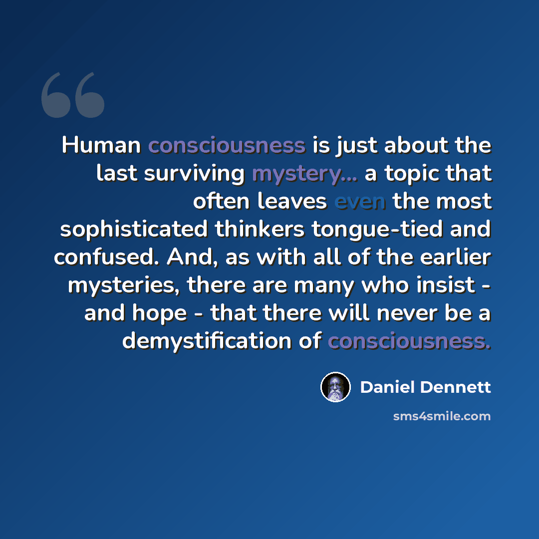 “Human consciousness is just about the last surviving mystery... a topic that often leaves even the most sophisticated thinkers tongue-tied and confused. And, as with all of the earlier mysteries, there are many who insist - and hope - that there will never be a demystification of consciousness.” quote by Daniel Dennett