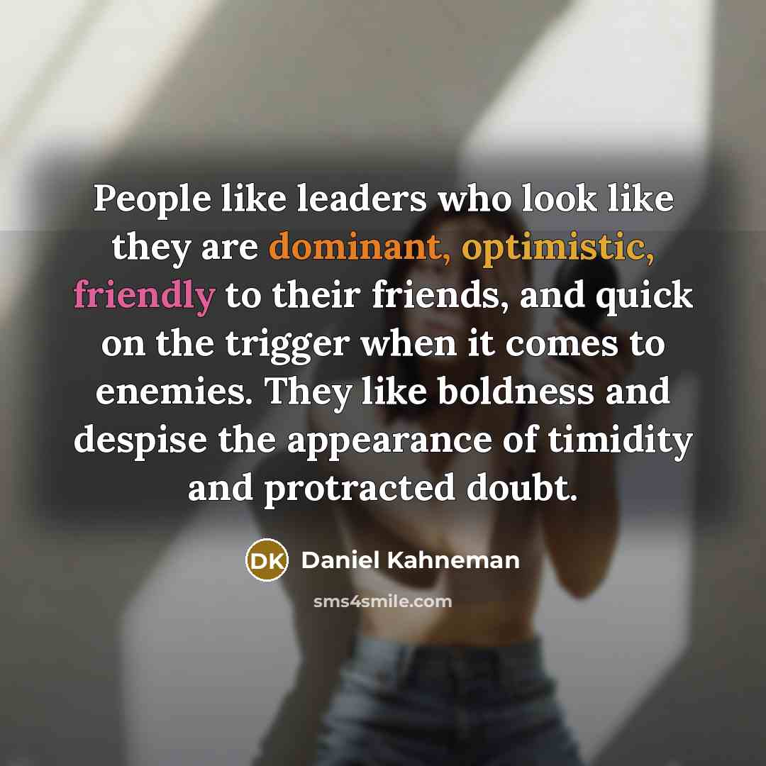 “People like leaders who look like they are dominant, optimistic, friendly to their friends, and quick on the trigger when it comes to enemies. They like boldness and despise the appearance of timidity and protracted doubt.” quote by Daniel Kahneman