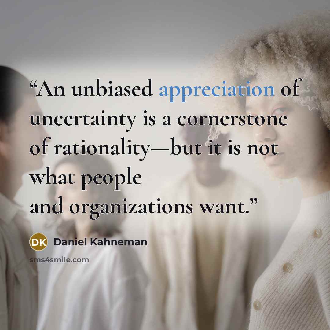 “An unbiased appreciation of uncertainty is a cornerstone of rationality—but it is not what people and organizations want.” quote by Daniel Kahneman