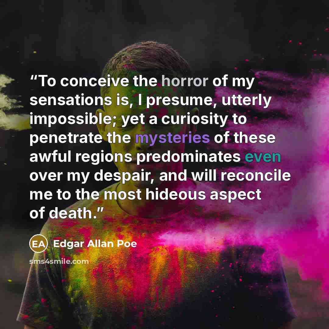 “To conceive the horror of my sensations is, I presume, utterly impossible; yet a curiosity to penetrate the mysteries of these awful regions predominates even over my despair, and will reconcile me to the most hideous aspect of death.” quote by Edgar Allan Poe