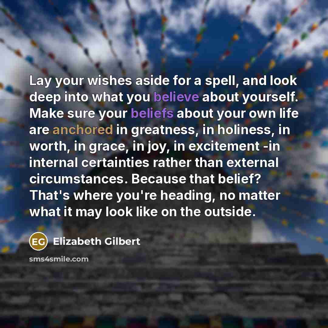 “Lay your wishes aside for a spell, and look deep into what you believe about yourself. Make sure your beliefs about your own life are anchored in greatness, in holiness, in worth, in grace, in joy, in excitement -in internal certainties rather than external circumstances. Because that belief?…” quote by Elizabeth Gilbert