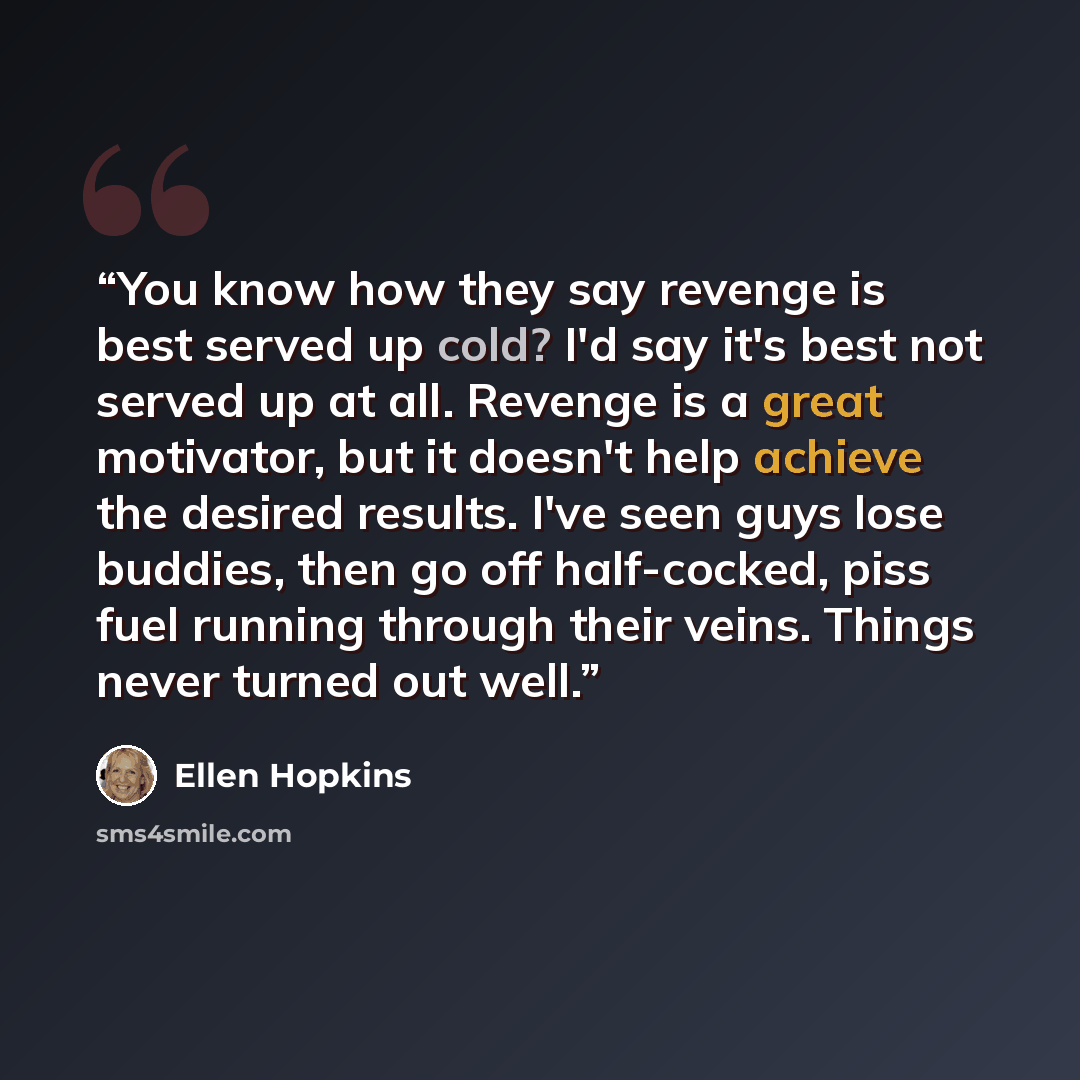 “You know how they say revenge is best served up cold? I'd say it's best not served up at all. Revenge is a great motivator, but it doesn't help achieve the desired results. I've seen guys lose buddies, then go off half-cocked, piss fuel running through their veins. Things never turned out well.” quote by Ellen Hopkins