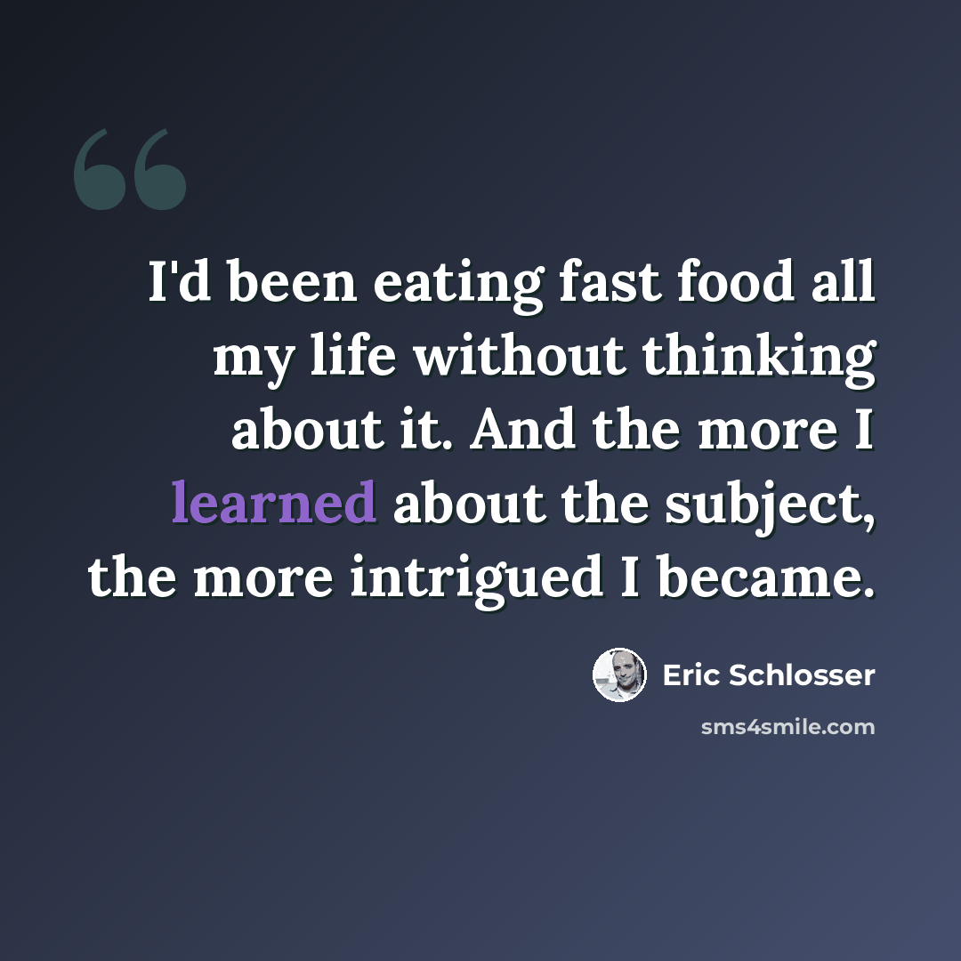 “I'd been eating fast food all my life without thinking about it. And the more I learned about the subject, the more intrigued I became.” quote by Eric Schlosser