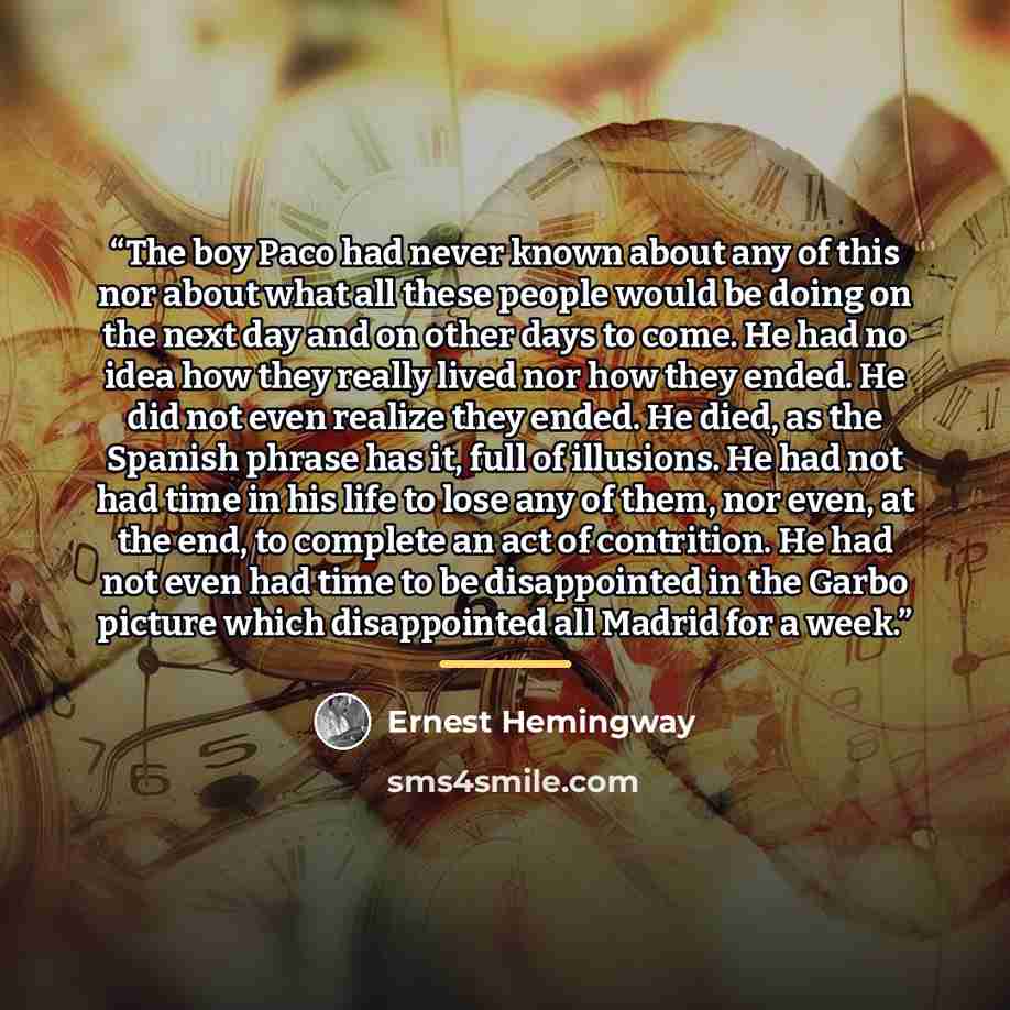 “The boy Paco had never known about any of this nor about what all these people would be doing on the next day and on other days to come. He had no idea how they really lived nor how they ended. He did not even realize they ended. He died, as the Spanish phrase has it, full of illusions. He had not…” quote by Ernest Hemingway