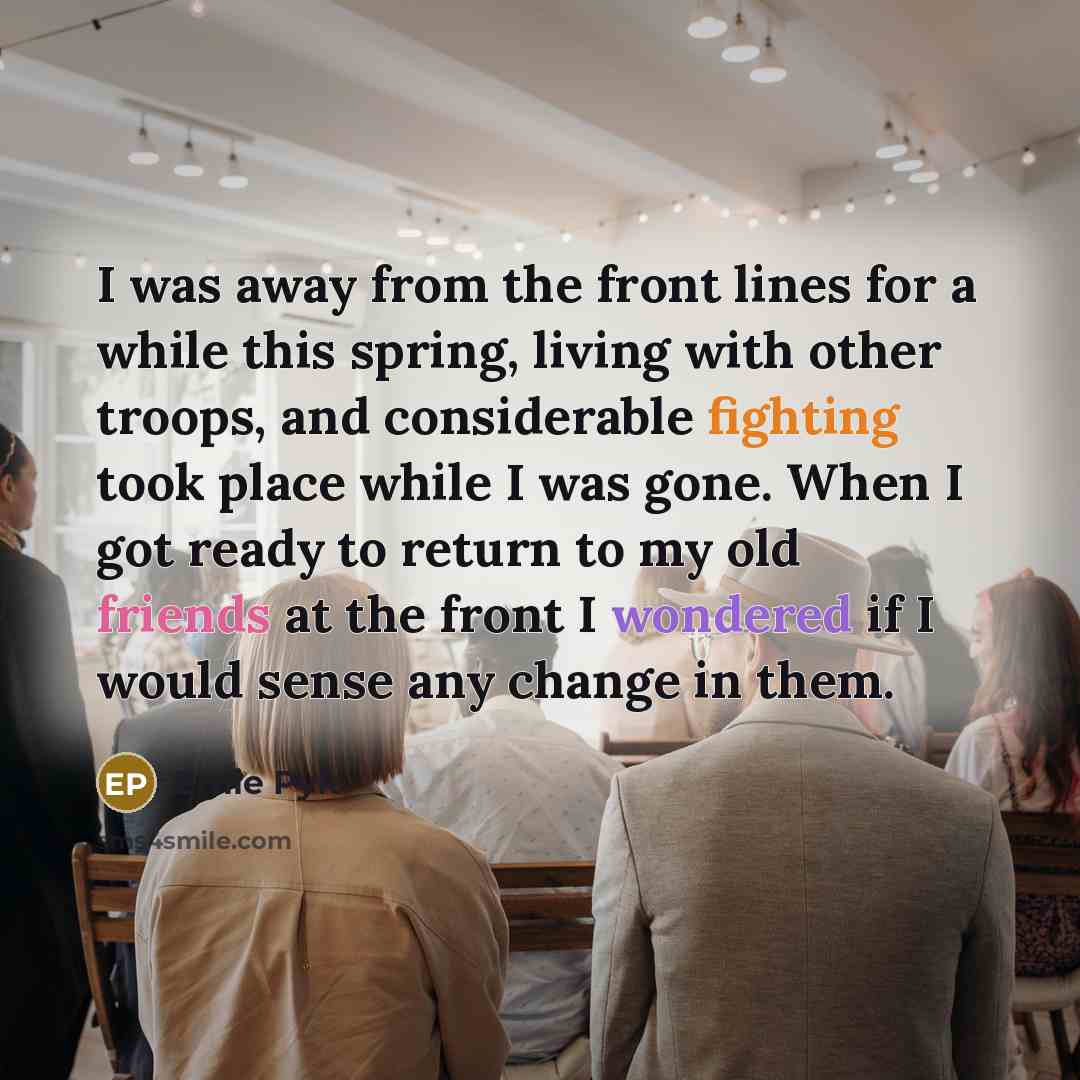 “I was away from the front lines for a while this spring, living with other troops, and considerable fighting took place while I was gone. When I got ready to return to my old friends at the front I wondered if I would sense any change in them.” quote by Ernie Pyle