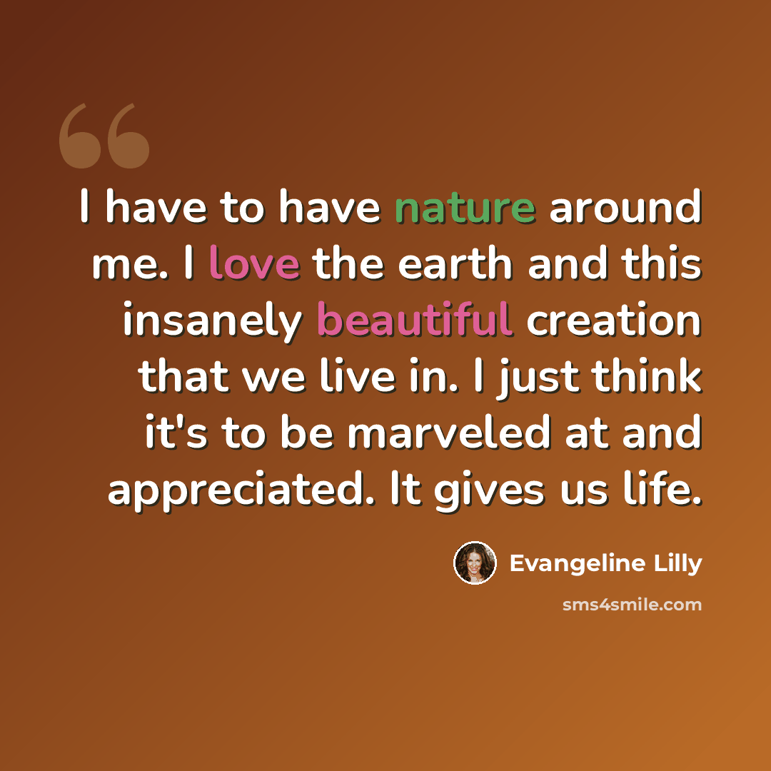 “I have to have nature around me. I love the earth and this insanely beautiful creation that we live in. I just think it's to be marveled at and appreciated. It gives us life.” quote by Evangeline Lilly