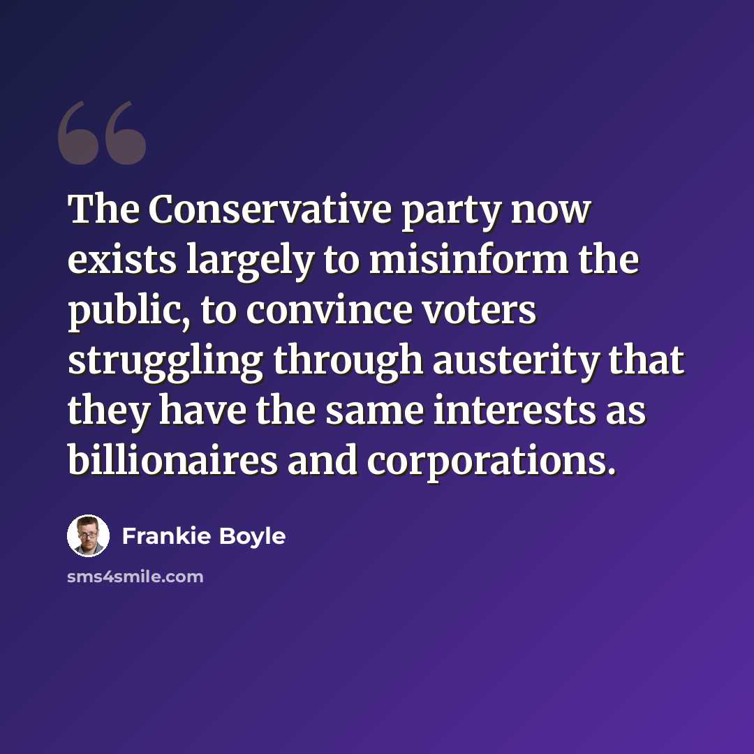 “The Conservative party now exists largely to misinform the public, to convince voters struggling through austerity that they have the same interests as billionaires and corporations.” quote by Frankie Boyle