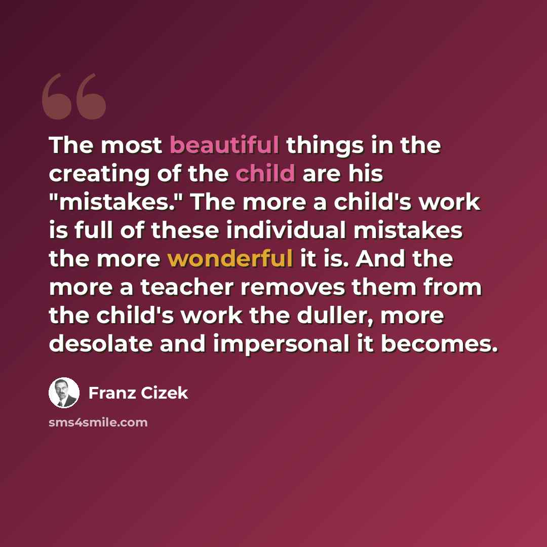 “The most beautiful things in the creating of the child are his "mistakes." The more a child's work is full of these individual mistakes the more wonderful it is. And the more a teacher removes them from the child's work the duller, more desolate and impersonal it becomes.” quote by Franz Cizek