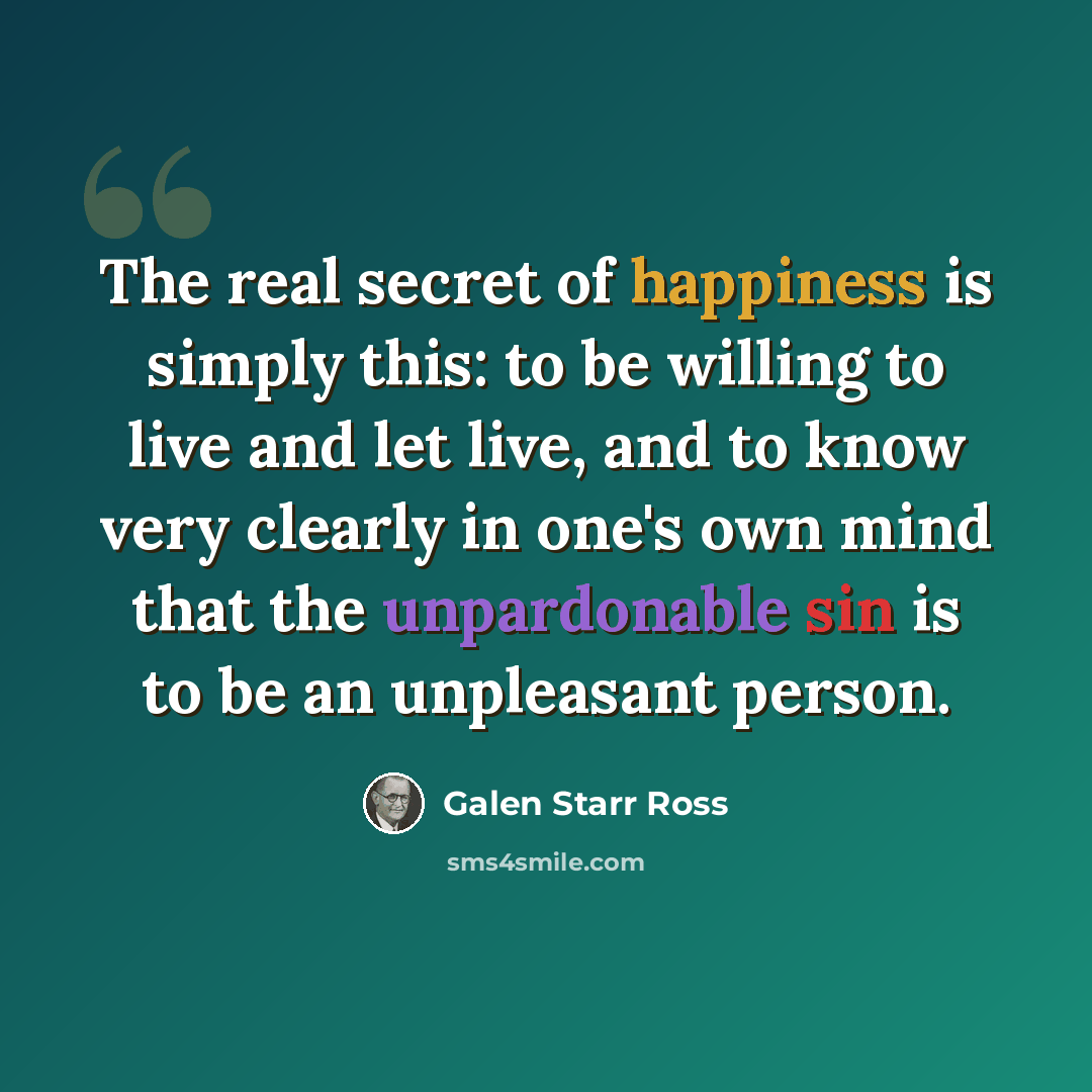 “The real secret of happiness is simply this: to be willing to live and let live, and to know very clearly in one's own mind that the unpardonable sin is to be an unpleasant person.” quote by Galen Starr Ross