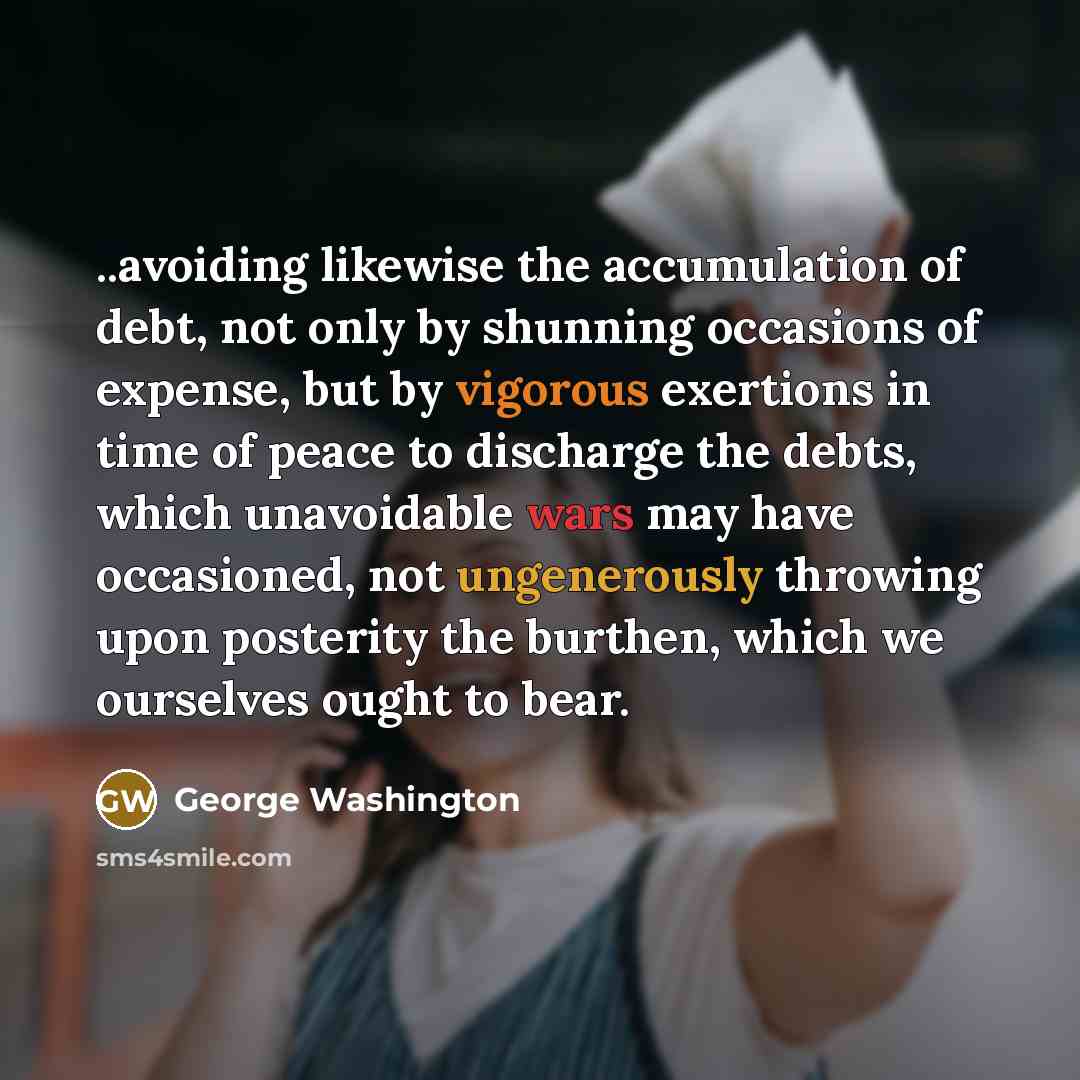 “..avoiding likewise the accumulation of debt, not only by shunning occasions of expense, but by vigorous exertions in time of peace to discharge the debts, which unavoidable wars may have occasioned, not ungenerously throwing upon posterity the burthen, which we ourselves ought to bear.” quote by George Washington