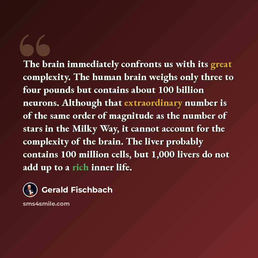 “The brain immediately confronts us with its great complexity. The human brain weighs only three to four pounds but contains about 100 billion neurons. Although that extraordinary number is of the same order of magnitude as the number of stars in the Milky Way, it cannot account for the complexity…” quote by Gerald Fischbach