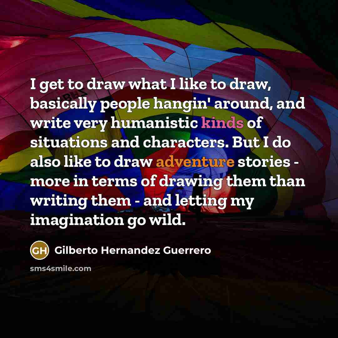 “I get to draw what I like to draw, basically people hangin' around, and write very humanistic kinds of situations and characters. But I do also like to draw adventure stories - more in terms of drawing them than writing them - and letting my imagination go wild.” quote by Gilberto Hernandez Guerrero