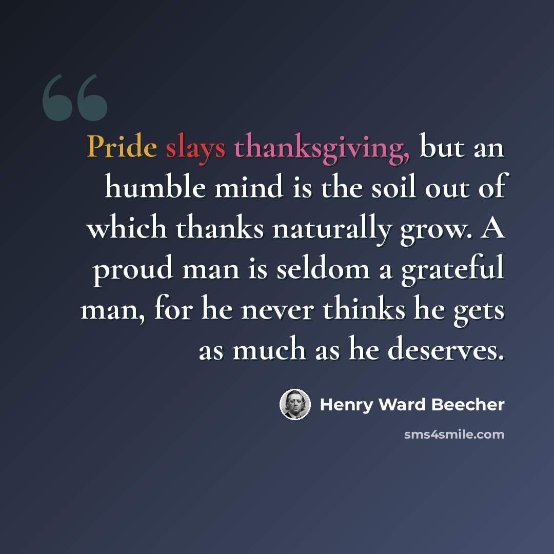 “Pride slays thanksgiving, but an humble mind is the soil out of which thanks naturally grow. A proud man is seldom a grateful man, for he never thinks he gets as much as he deserves.” quote by Henry Ward Beecher