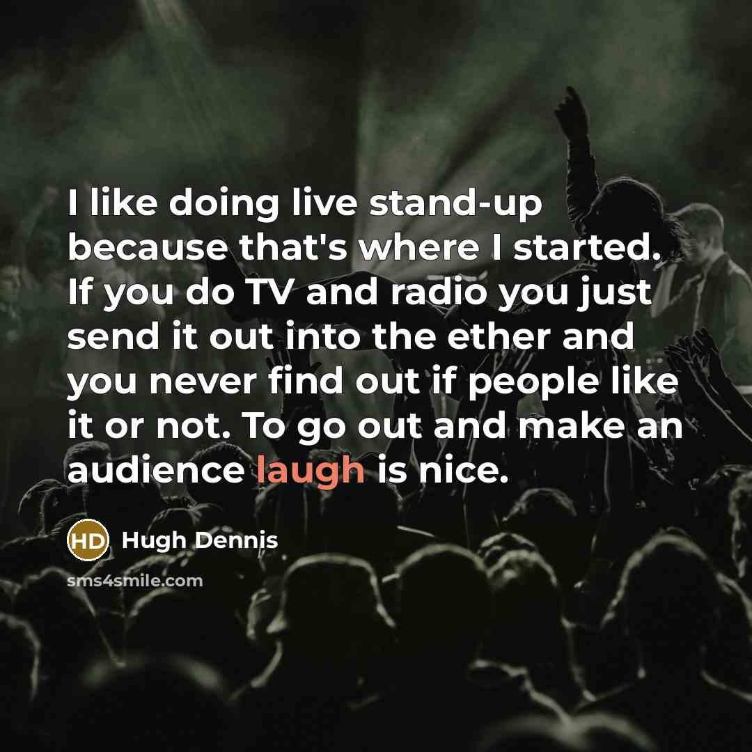 “I like doing live stand-up because that's where I started. If you do TV and radio you just send it out into the ether and you never find out if people like it or not. To go out and make an audience laugh is nice.” quote by Hugh Dennis