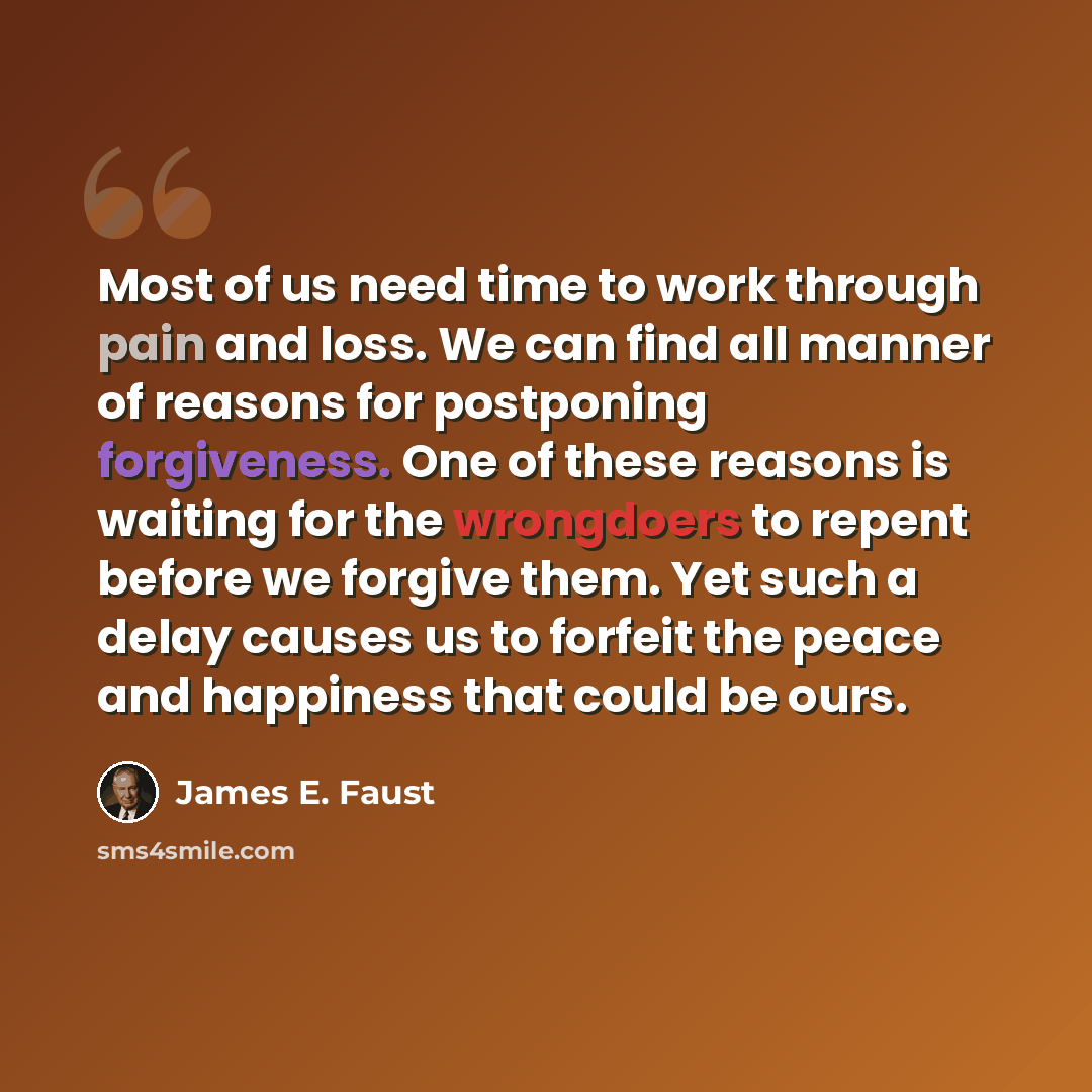 “Most of us need time to work through pain and loss. We can find all manner of reasons for postponing forgiveness. One of these reasons is waiting for the wrongdoers to repent before we forgive them. Yet such a delay causes us to forfeit the peace and happiness that could be ours.” quote by James E. Faust