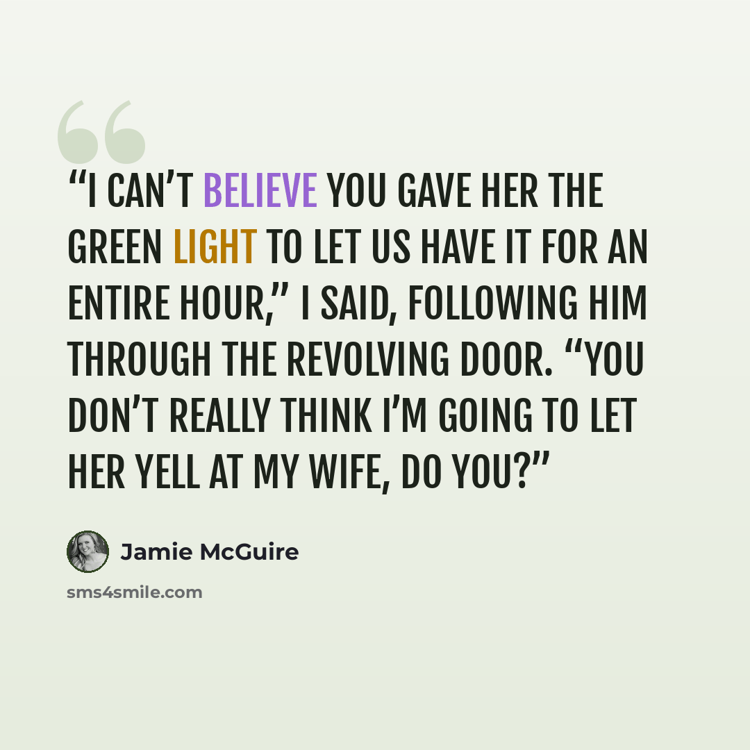 “I can’t believe you gave her the green light to let us have it for an entire hour,” I said, following him through the revolving door. “You don’t really think I’m going to let her yell at my wife, do you?” quote by Jamie McGuire