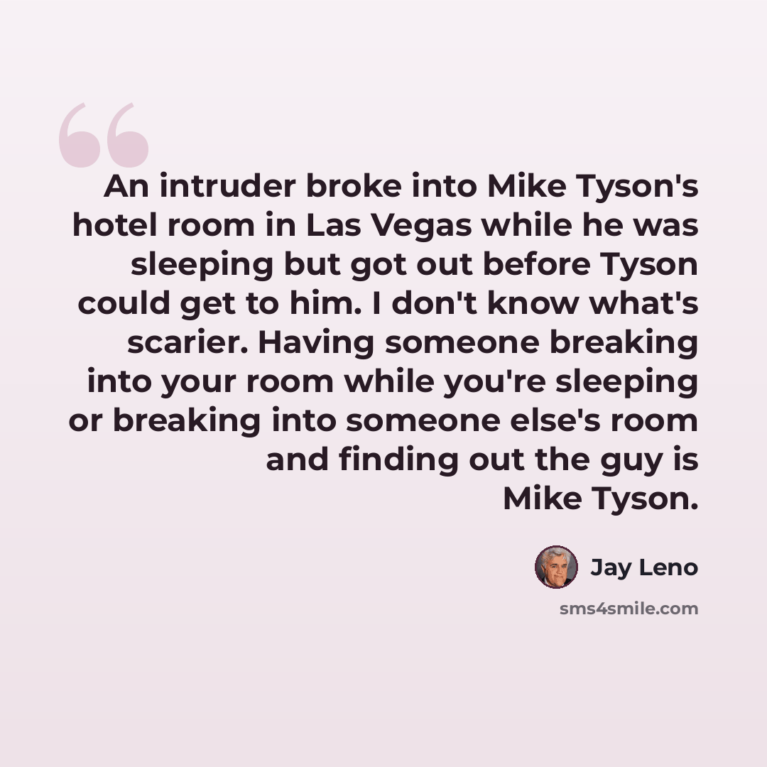 “An intruder broke into Mike Tyson's hotel room in Las Vegas while he was sleeping but got out before Tyson could get to him. I don't know what's scarier. Having someone breaking into your room while you're sleeping or breaking into someone else's room and finding out the guy is Mike Tyson.” quote by Jay Leno