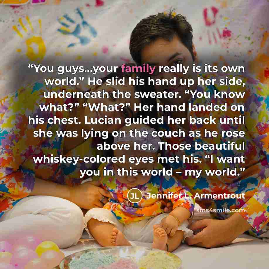 “You guys…your family really is its own world.” He slid his hand up her side, underneath the sweater. “You know what?” “What?” Her hand landed on his chest. Lucian guided her back until she was lying on the couch as he rose above her. Those beautiful whiskey-colored eyes met his. “I want you in…” quote by Jennifer L. Armentrout