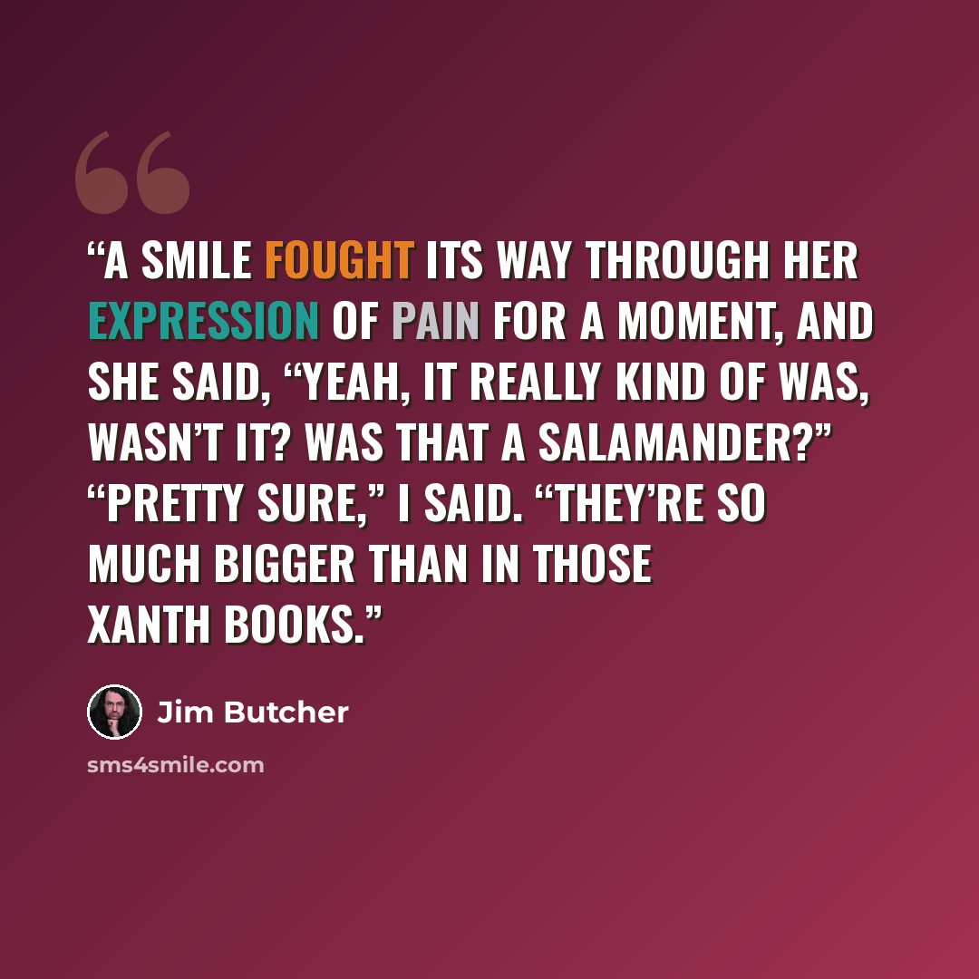 “A smile fought its way through her expression of pain for a moment, and she said, “Yeah, it really kind of was, wasn’t it? Was that a Salamander?” “Pretty sure,” I said. “They’re so much bigger than in those Xanth books.” quote by Jim Butcher