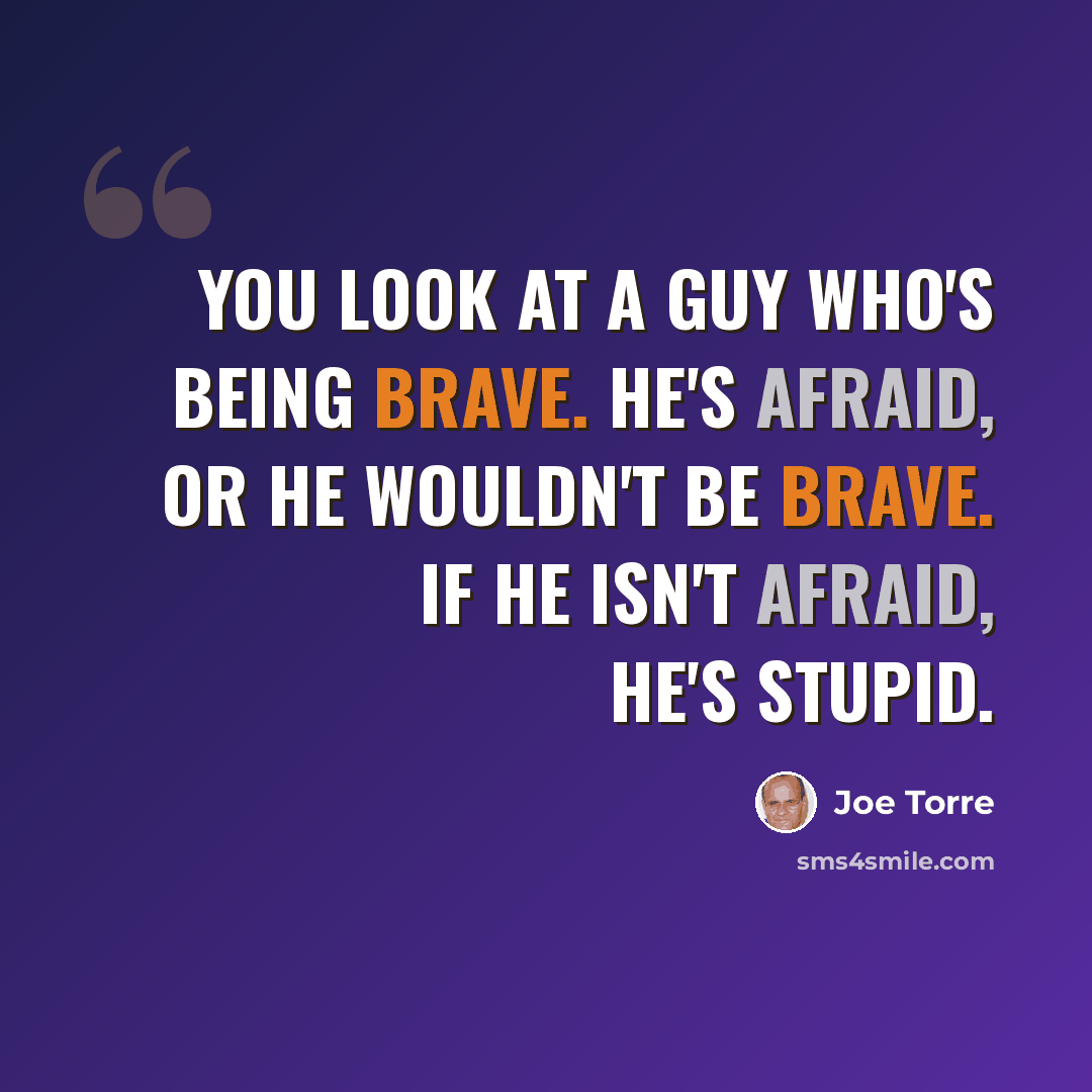 “You look at a guy who's being brave. He's afraid, or he wouldn't be brave. If he isn't afraid, he's stupid.” quote by Joe Torre