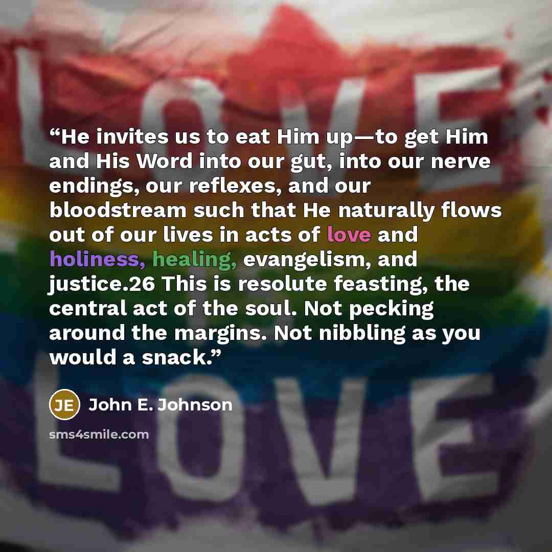 “He invites us to eat Him up—to get Him and His Word into our gut, into our nerve endings, our reflexes, and our bloodstream such that He naturally flows out of our lives in acts of love and holiness, healing, evangelism, and justice.26 This is resolute feasting, the central act of the soul. Not…” quote by John E. Johnson