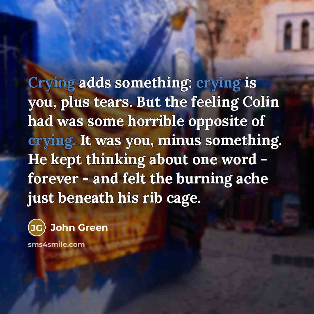 “Crying adds something: crying is you, plus tears. But the feeling Colin had was some horrible opposite of crying. It was you, minus something. He kept thinking about one word - forever - and felt the burning ache just beneath his rib cage.” quote by John Green