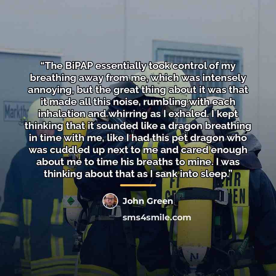 “The BiPAP essentially took control of my breathing away from me, which was intensely annoying, but the great thing about it was that it made all this noise, rumbling with each inhalation and whirring as I exhaled. I kept thinking that it sounded like a dragon breathing in time with me, like I had…” quote by John Green
