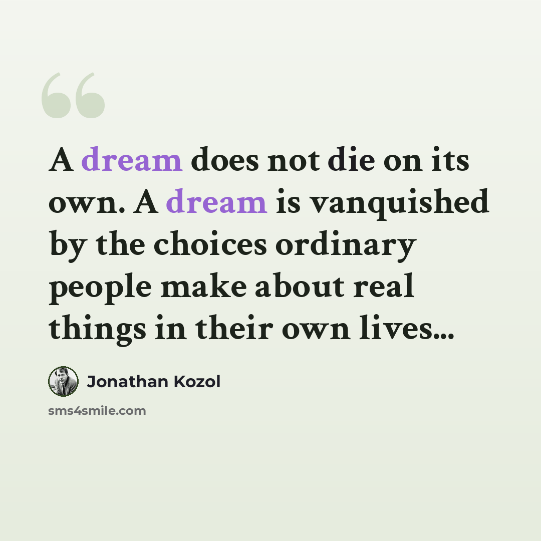 “A dream does not die on its own. A dream is vanquished by the choices ordinary people make about real things in their own lives...” quote by Jonathan Kozol