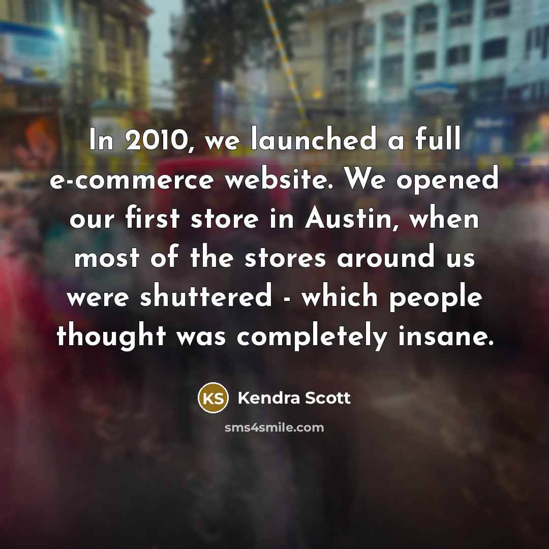 “In 2010, we launched a full e-commerce website. We opened our first store in Austin, when most of the stores around us were shuttered - which people thought was completely insane.” quote by Kendra Scott