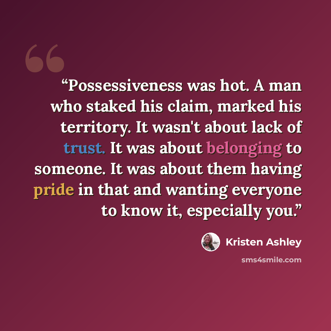 “Possessiveness was hot. A man who staked his claim, marked his territory. It wasn't about lack of trust. It was about belonging to someone. It was about them having pride in that and wanting everyone to know it, especially you.” quote by Kristen Ashley