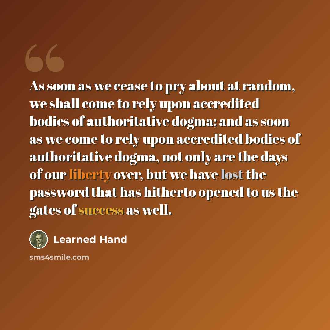 “As soon as we cease to pry about at random, we shall come to rely upon accredited bodies of authoritative dogma; and as soon as we come to rely upon accredited bodies of authoritative dogma, not only are the days of our liberty over, but we have lost the password that has hitherto opened to us the…” quote by Learned Hand
