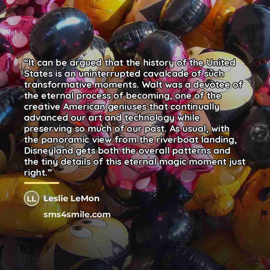 “It can be argued that the history of the United States is an uninterrupted cavalcade of such transformative moments. Walt was a devotee of the eternal process of becoming, one of the creative American geniuses that continually advanced our art and technology while preserving so much of our past…” quote by Leslie LeMon